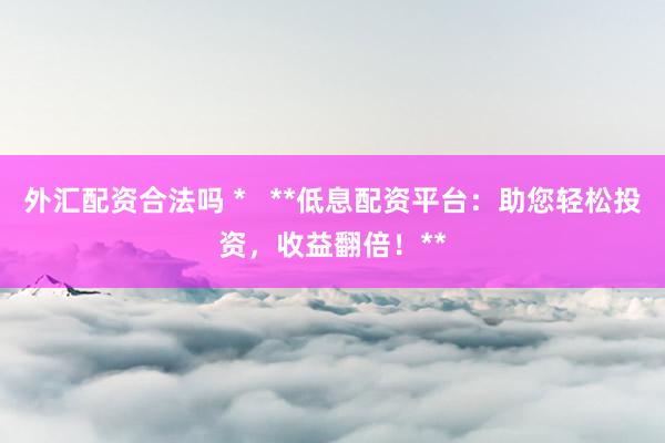 外汇配资合法吗 *   **低息配资平台：助您轻松投资，收益翻倍！**