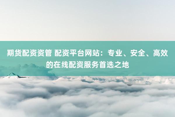 期货配资资管 配资平台网站：专业、安全、高效的在线配资服务首选之地