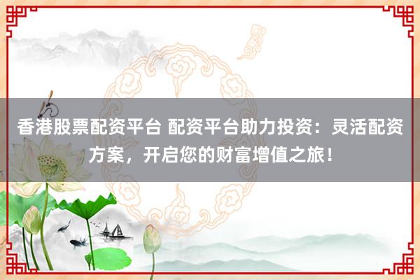 香港股票配资平台 配资平台助力投资：灵活配资方案，开启您的财富增值之旅！