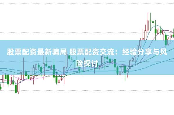 股票配资最新骗局 股票配资交流：经验分享与风险探讨