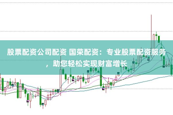 股票配资公司配资 国荣配资：专业股票配资服务，助您轻松实现财富增长