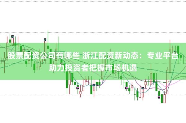 股票配资公司有哪些 浙江配资新动态：专业平台助力投资者把握市场机遇