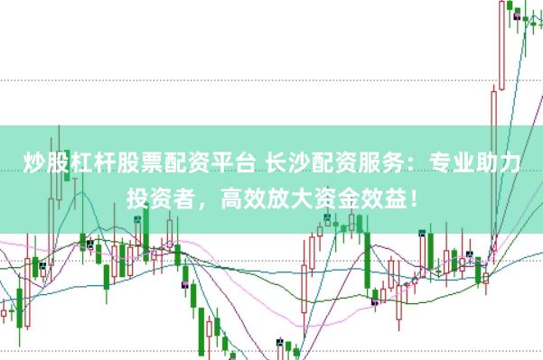 炒股杠杆股票配资平台 长沙配资服务：专业助力投资者，高效放大资金效益！