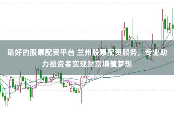 最好的股票配资平台 兰州股票配资服务，专业助力投资者实现财富增值梦想
