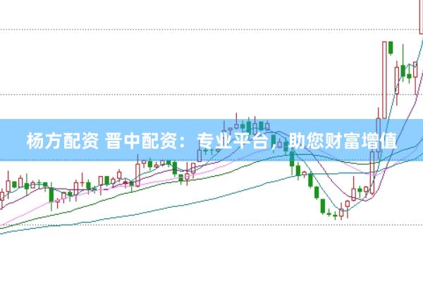 杨方配资 晋中配资：专业平台，助您财富增值