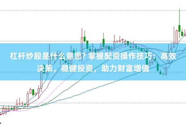 杠杆炒股是什么意思? 掌握配资操作技巧：高效决策，稳健投资，助力财富增值