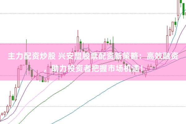主力配资炒股 兴安盟股票配资新策略：高效融资，助力投资者把握市场机遇！