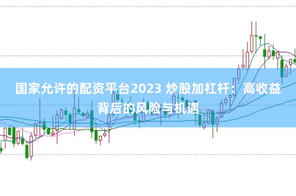 国家允许的配资平台2023 炒股加杠杆：高收益背后的风险与机遇