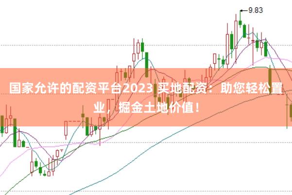 国家允许的配资平台2023 买地配资：助您轻松置业，掘金土地价值！
