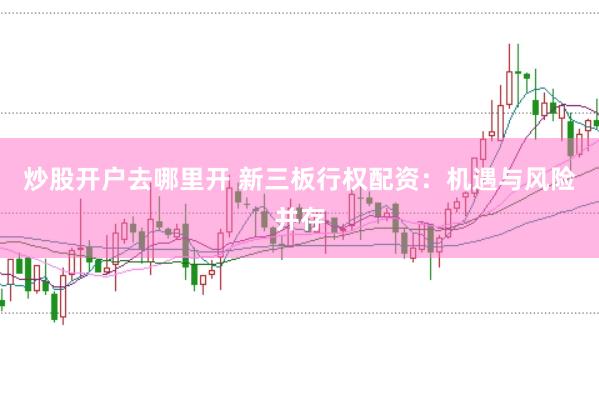 炒股开户去哪里开 新三板行权配资：机遇与风险并存