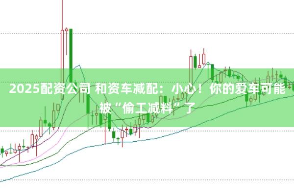 2025配资公司 和资车减配：小心！你的爱车可能被“偷工减料”了