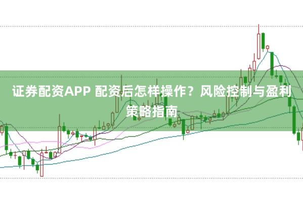 证券配资APP 配资后怎样操作？风险控制与盈利策略指南
