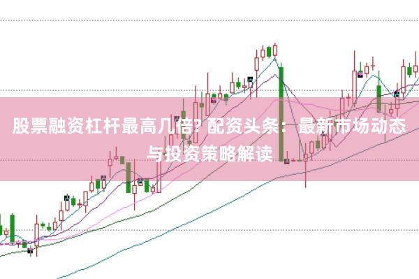 股票融资杠杆最高几倍? 配资头条：最新市场动态与投资策略解读