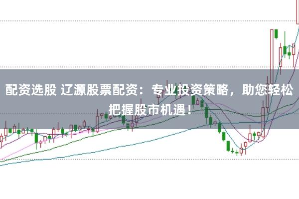 配资选股 辽源股票配资：专业投资策略，助您轻松把握股市机遇！