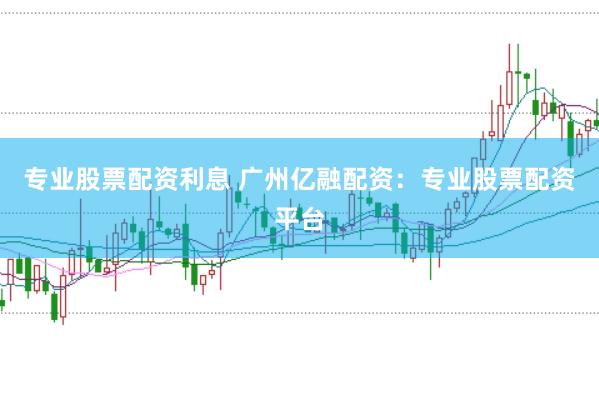 专业股票配资利息 广州亿融配资：专业股票配资平台