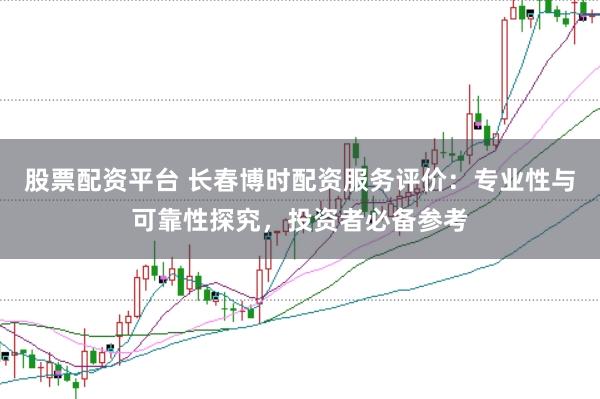 股票配资平台 长春博时配资服务评价：专业性与可靠性探究，投资者必备参考
