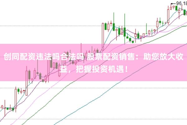 创同配资违法吗合法吗 股票配资销售：助您放大收益，把握投资机遇！