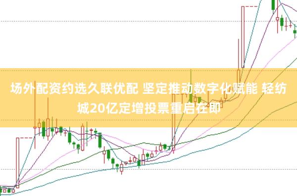 场外配资约选久联优配 坚定推动数字化赋能 轻纺城20亿定增投票重启在即