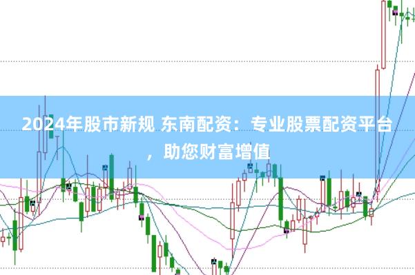 2024年股市新规 东南配资：专业股票配资平台，助您财富增值
