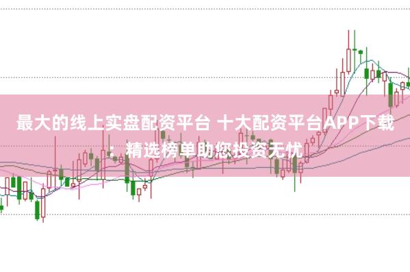 最大的线上实盘配资平台 十大配资平台APP下载：精选榜单助您投资无忧