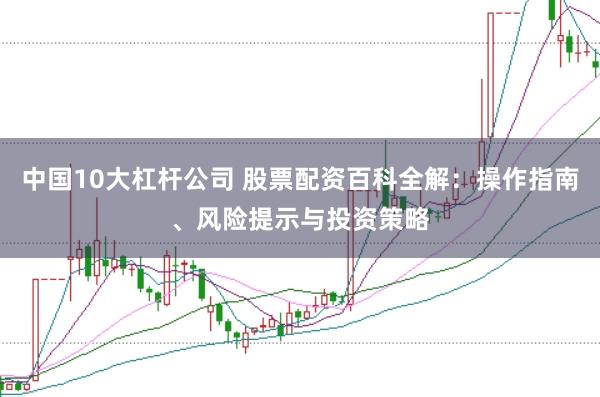 中国10大杠杆公司 股票配资百科全解:操作指南、风险提示与投资策略