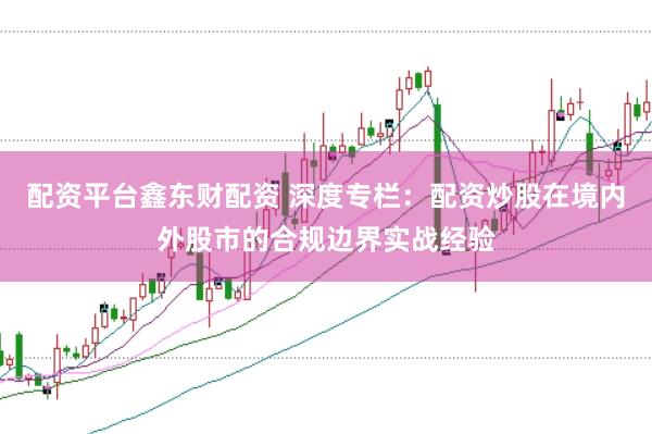配资平台鑫东财配资 深度专栏:配资炒股在境内外股市的合规边界实战经验