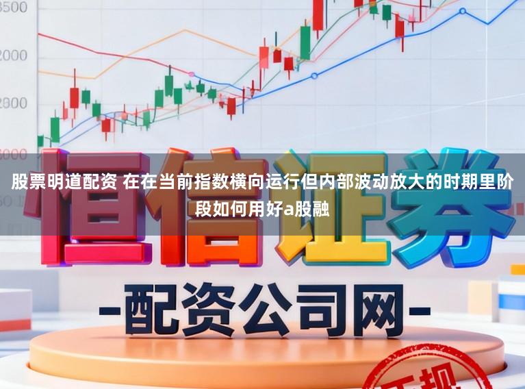 股票明道配资 在在当前指数横向运行但内部波动放大的时期里阶段如何用好a股融