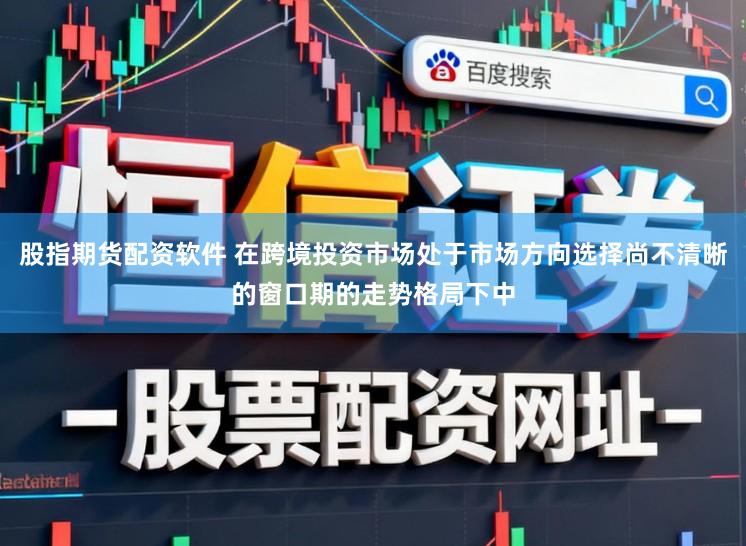 股指期货配资软件 在跨境投资市场处于市场方向选择尚不清晰的窗口期的走势格局下中