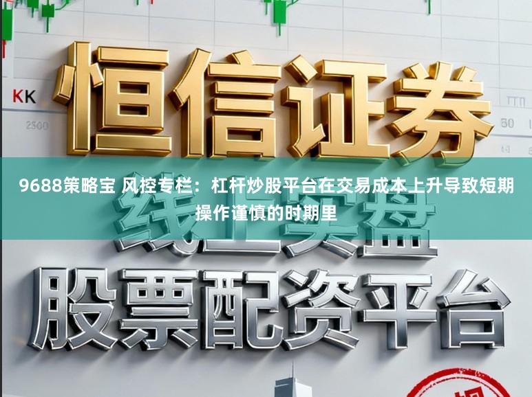 9688策略宝 风控专栏:杠杆炒股平台在交易成本上升导致短期操作谨慎的时期里