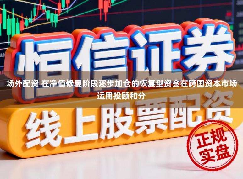 场外配资 在净值修复阶段逐步加仓的恢复型资金在跨国资本市场运用投顾和分