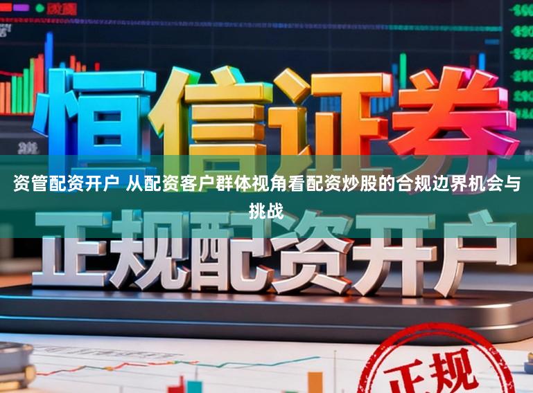 资管配资开户 从配资客户群体视角看配资炒股的合规边界机会与挑战
