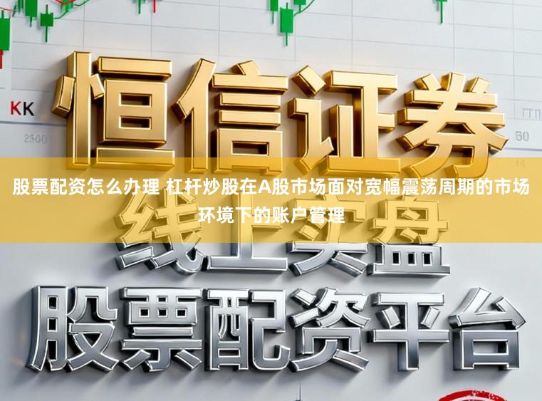 股票配资怎么办理 杠杆炒股在A股市场面对宽幅震荡周期的市场环境下的账户管理