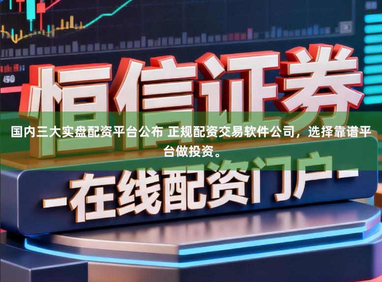 国内三大实盘配资平台公布 正规配资交易软件公司，选择靠谱平台做投资。
