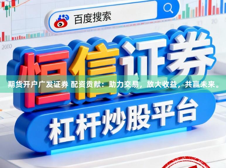 期货开户广发证券 配资贡献：助力交易，放大收益，共赢未来。
